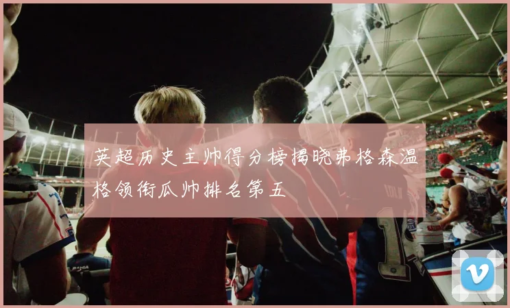 英超历史主帅得分榜揭晓弗格森温格领衔瓜帅排名第五