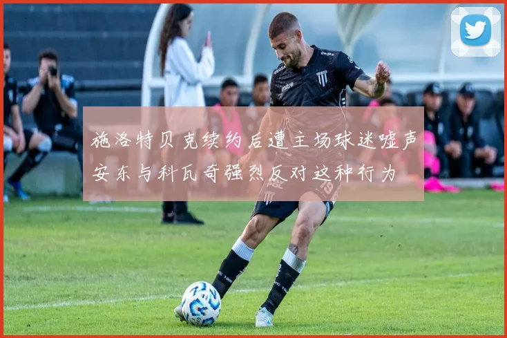 施洛特贝克续约后遭主场球迷嘘声安东与科瓦奇强烈反对这种行为