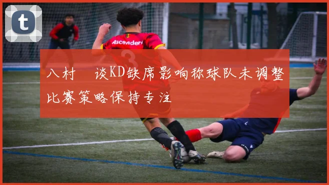 八村塁谈KD缺席影响称球队未调整比赛策略保持专注