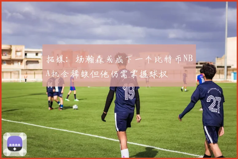 拓媒：杨瀚森或成下一个比特币NBA机会稀缺但他仍需掌握球权