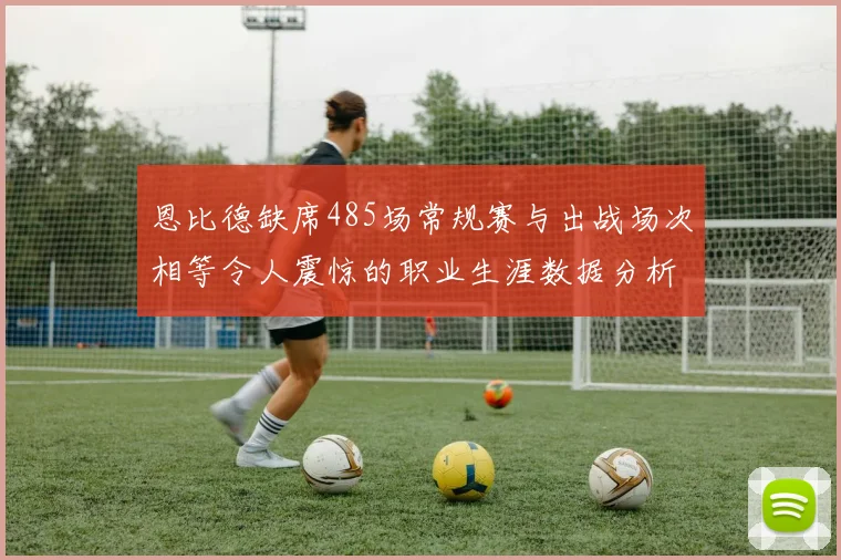 恩比德缺席485场常规赛与出战场次相等令人震惊的职业生涯数据分析