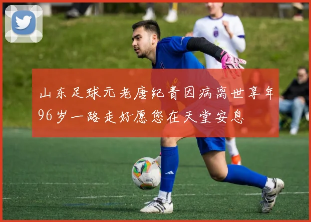 山东足球元老唐纪青因病离世享年96岁一路走好愿您在天堂安息