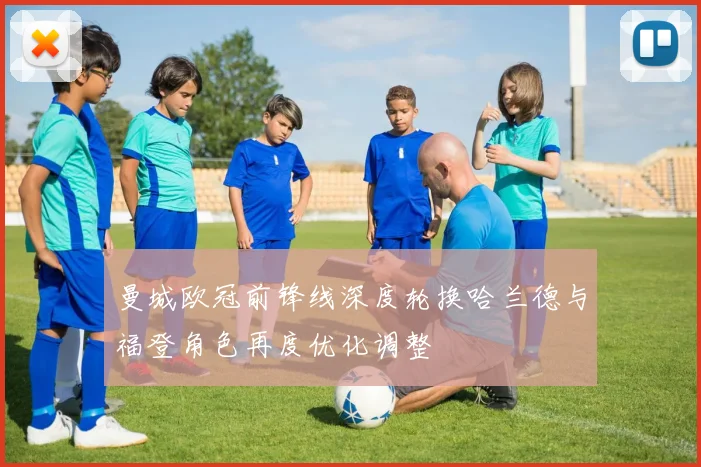 曼城欧冠前锋线深度轮换哈兰德与福登角色再度优化调整